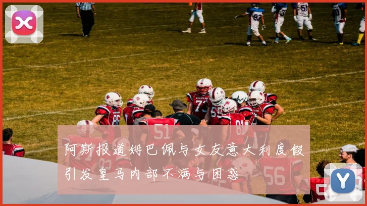 阿斯报道姆巴佩与女友意大利度假引发皇马内部不满与困惑