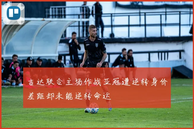 吉达联合主场作战亚冠遭逆转身价差距却未能逆转命运