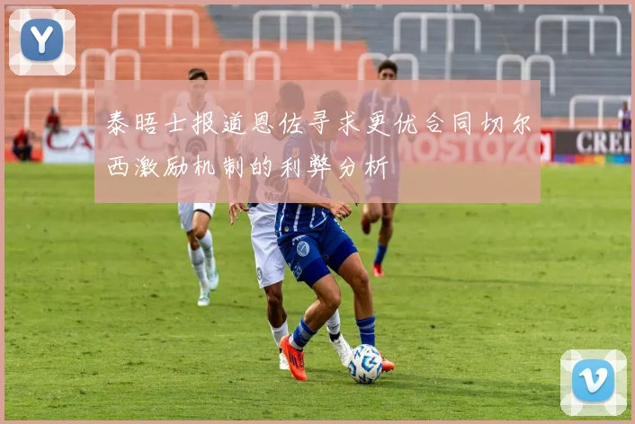 泰晤士报道恩佐寻求更优合同切尔西激励机制的利弊分析