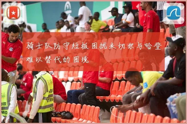 骑士队防守短板困扰米切尔与哈登难以替代的困境