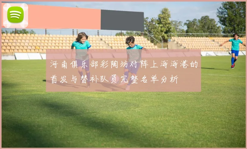 河南俱乐部彩陶坊对阵上海海港的首发与替补队员完整名单分析