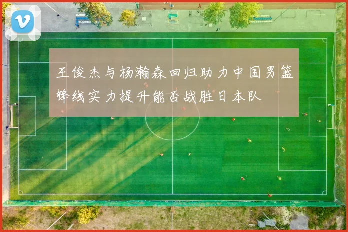 王俊杰与杨瀚森回归助力中国男篮锋线实力提升能否战胜日本队