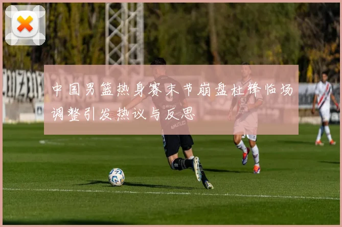 中国男篮热身赛末节崩盘杜锋临场调整引发热议与反思