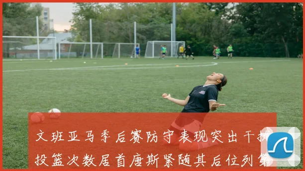 文班亚马季后赛防守表现突出干扰投篮次数居首唐斯紧随其后位列第五