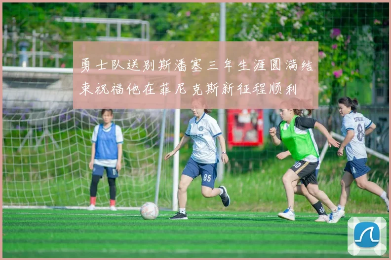 勇士队送别斯潘塞三年生涯圆满结束祝福他在菲尼克斯新征程顺利