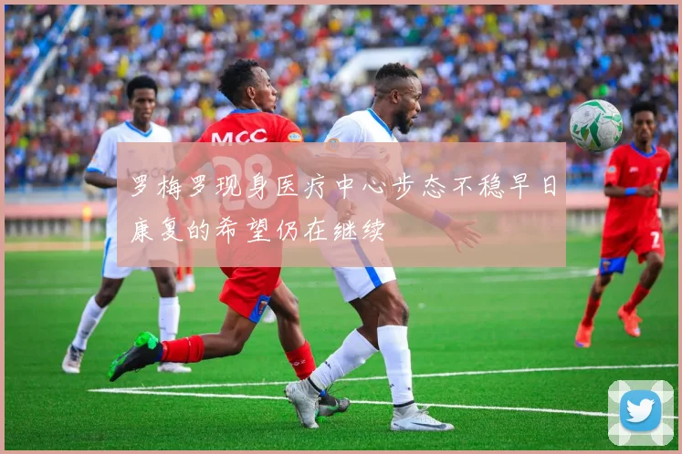 罗梅罗现身医疗中心步态不稳早日康复的希望仍在继续