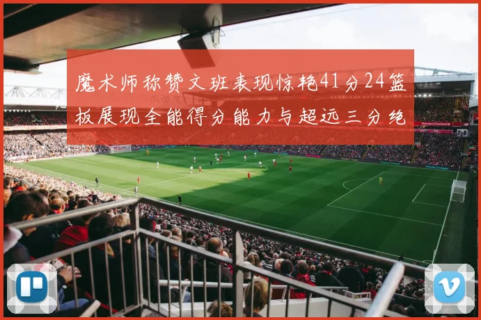 魔术师称赞文班表现惊艳41分24篮板展现全能得分能力与超远三分绝技