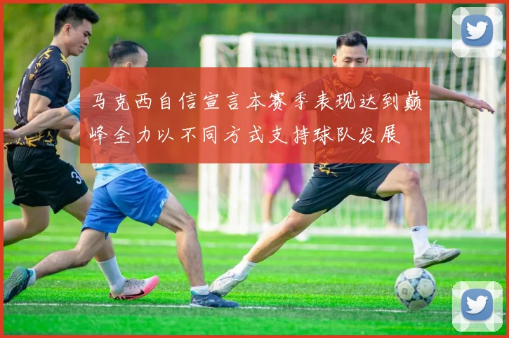 马克西自信宣言本赛季表现达到巅峰全力以不同方式支持球队发展