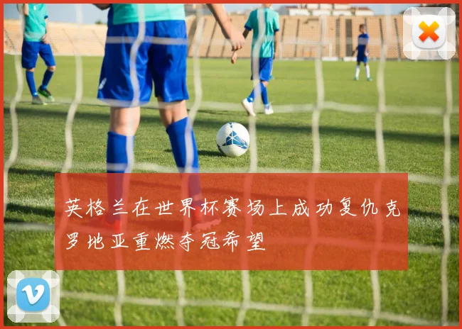 英格兰在世界杯赛场上成功复仇克罗地亚重燃夺冠希望