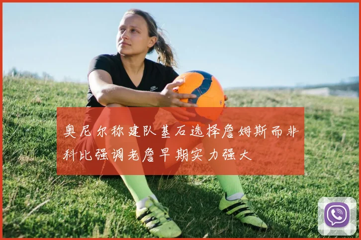 奥尼尔称建队基石选择詹姆斯而非科比强调老詹早期实力强大
