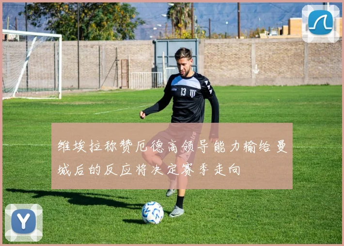 维埃拉称赞厄德高领导能力输给曼城后的反应将决定赛季走向