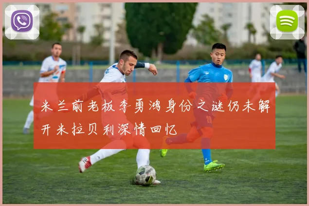 米兰前老板李勇鸿身份之谜仍未解开米拉贝利深情回忆