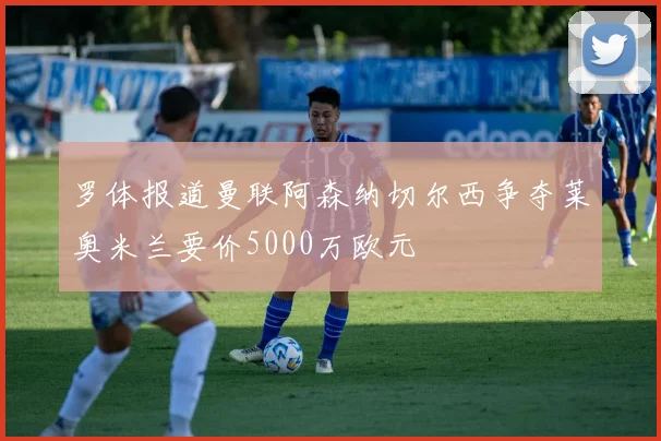 罗体报道曼联阿森纳切尔西争夺莱奥米兰要价5000万欧元