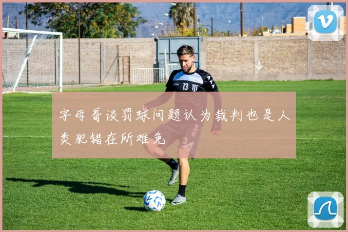 字母哥谈罚球问题认为裁判也是人类犯错在所难免