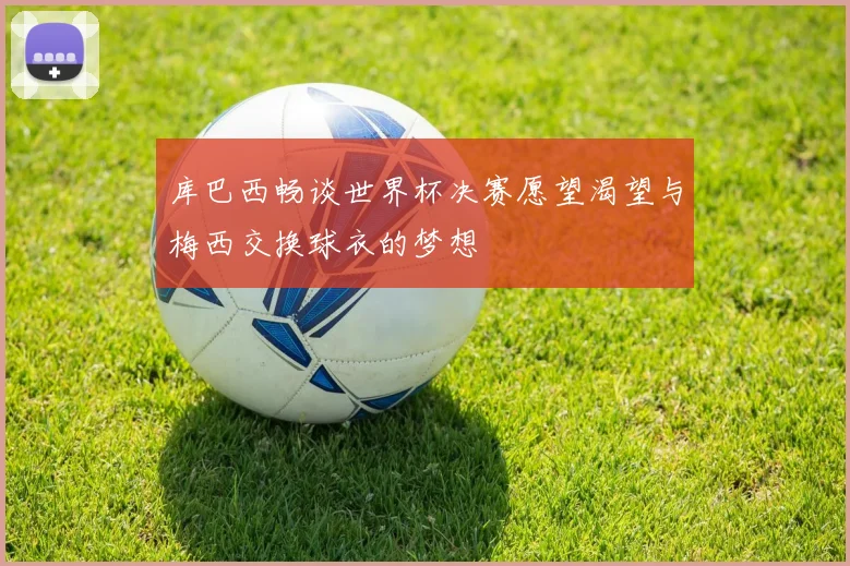 库巴西畅谈世界杯决赛愿望渴望与梅西交换球衣的梦想