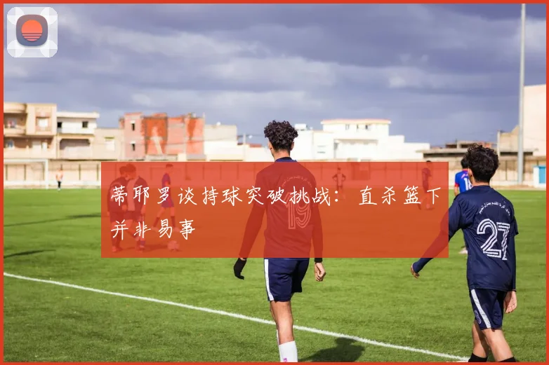 蒂耶罗谈持球突破挑战：直杀篮下并非易事