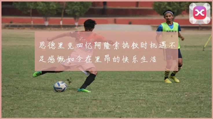 恩德里克回忆阿隆索执教时机遇不足感慨如今在里昂的快乐生活