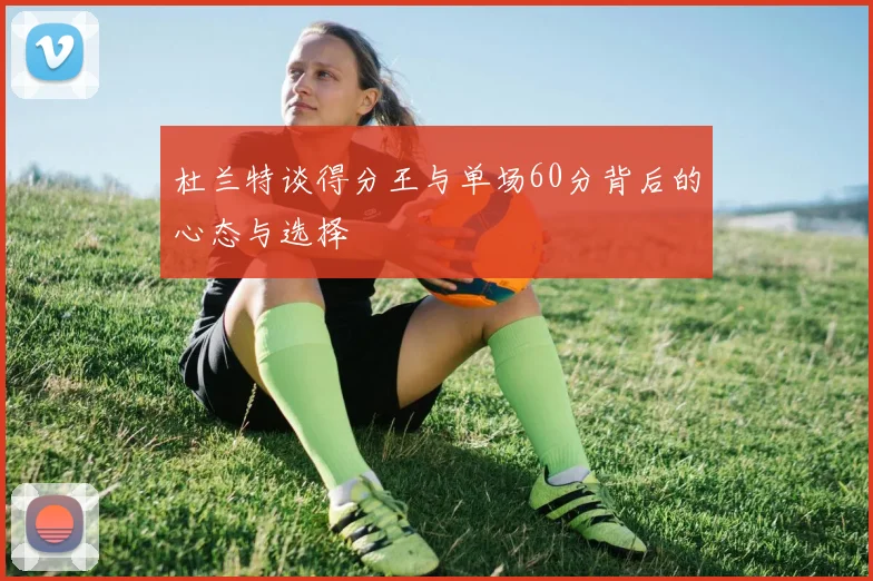 杜兰特谈得分王与单场60分背后的心态与选择