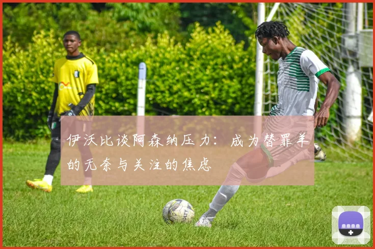 伊沃比谈阿森纳压力：成为替罪羊的无奈与关注的焦虑