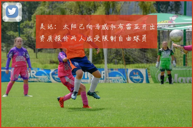 美记：太阳已向马威和布雷亚开出资质报价两人成受限制自由球员