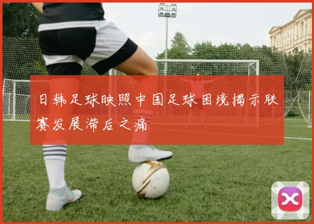 日韩足球映照中国足球困境揭示联赛发展滞后之痛