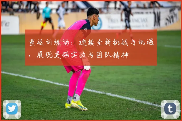重返训练场，迎接全新挑战与机遇，展现更强实力与团队精神
