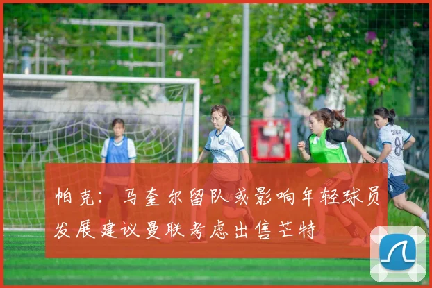 帕克：马奎尔留队或影响年轻球员发展建议曼联考虑出售芒特