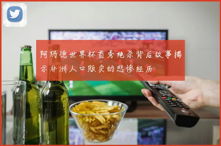 阿玛德世界杯首秀绝杀背后故事揭示非洲人口贩卖的悲惨经历
